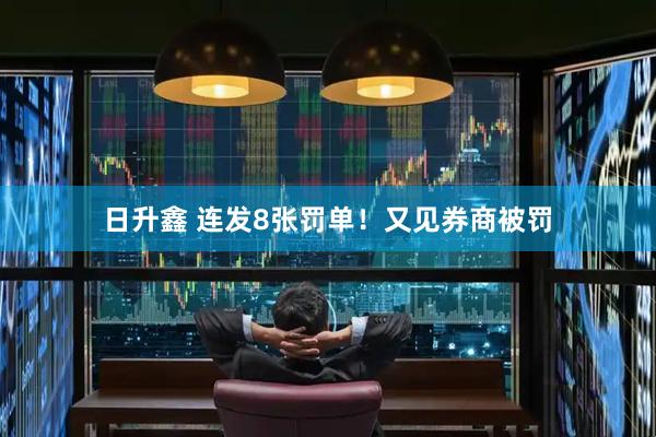 日升鑫 连发8张罚单！又见券商被罚