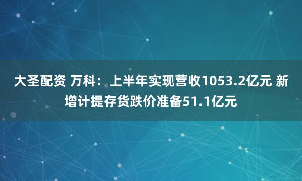大圣配资 万科：上半年实现营收1053.2亿元 新增计提存货跌价准备51.1亿元
