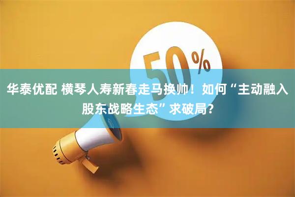 华泰优配 横琴人寿新春走马换帅！如何“主动融入股东战略生态”求破局？