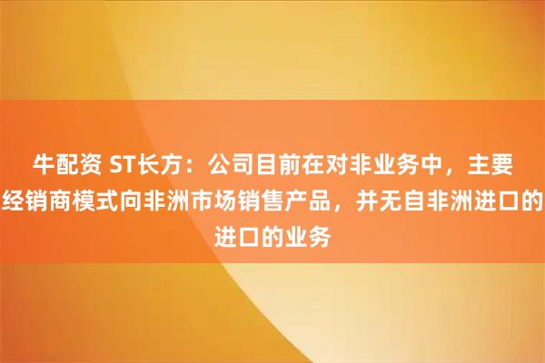 牛配资 ST长方：公司目前在对非业务中，主要采取经销商模式向非洲市场销售产品，并无自非洲进口的业务