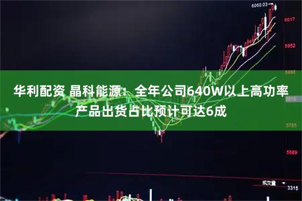 华利配资 晶科能源：全年公司640W以上高功率产品出货占比预计可达6成