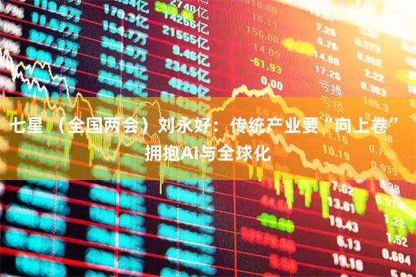 七星 （全国两会）刘永好：传统产业要“向上卷” 拥抱AI与全球化