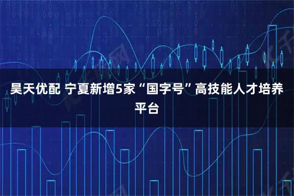 昊天优配 宁夏新增5家“国字号”高技能人才培养平台