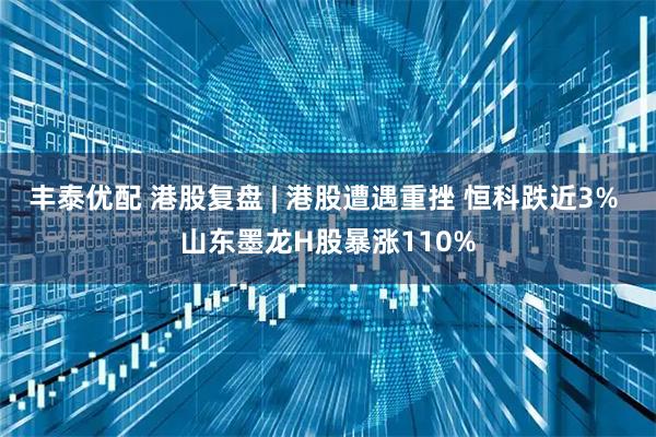 丰泰优配 港股复盘 | 港股遭遇重挫 恒科跌近3% 山东墨龙H股暴涨110%